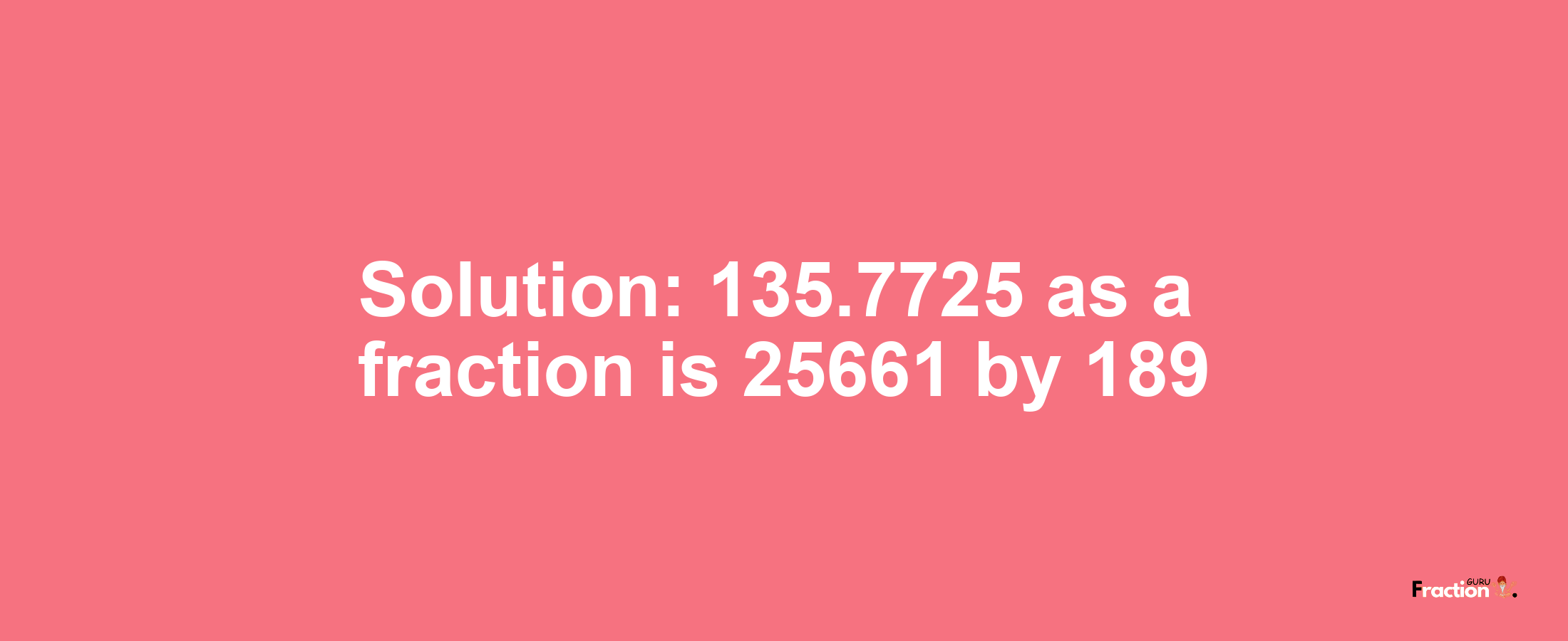 Solution:135.7725 as a fraction is 25661/189